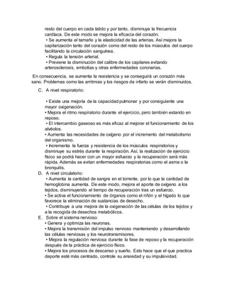 resto del cuerpo en cada latido y por tanto, disminuya la frecuencia
cardíaca. De este modo se mejora la eficacia del corazón.
• Se aumenta el tamaño y la elasticidad de las arterias. Así mejora la
capilarización tanto del corazón como del resto de los músculos del cuerpo
facilitando la circulación sanguínea.
• Regula la tensión arterial.
• Previene la disminución del calibre de los capilares evitando
arterosclerosis, embolias y otras enfermedades coronarias.
En consecuencia, se aumenta la resistencia y se conseguirá un corazón más
sano. Problemas como las arritmias y los riesgos de infarto se verán disminuidos.
C. A nivel respiratorio:
• Existe una mejoría de la capacidad pulmonar y por consiguiente una
mayor oxigenación.
• Mejora el ritmo respiratorio durante el ejercicio, pero también estando en
reposo.
• El intercambio gaseoso es más eficaz al mejorar el funcionamiento de los
alvéolos.
• Aumenta las necesidades de oxígeno por el incremento del metabolismo
del organismo.
• Incrementa la fuerza y resistencia de los músculos respiratorios y
disminuye su estrés durante la respiración. Así, la realización de ejercicio
físico se podrá hacer con un mayor esfuerzo y la recuperación será más
rápida. Además se evitan enfermedades respiratorias como el asma o la
bronquitis.
D. A nivel circulatorio:
• Aumenta la cantidad de sangre en el torrente, por lo que la cantidad de
hemoglobina aumenta. De este modo, mejora el aporte de oxígeno a los
tejidos, disminuyendo el tiempo de recuperación tras un esfuerzo.
• Se activa el funcionamiento de órganos como el riñón y el hígado lo que
favorece la eliminación de sustancias de desecho.
• Contribuye a una mejora de la oxigenación de las células de los tejidos y
a la recogida de desechos metabólicos.
E. Sobre el sistema nervioso:
• Genera y optimiza las neuronas.
• Mejora la transmisión del impulso nervioso manteniendo y desarrollando
las células nerviosas y los neurotransmisores.
• Mejora la regulación nerviosa durante la fase de reposo y la recuperación
después de la práctica de ejercicio físico.
• Mejora los procesos de descanso y sueño. Esto hace que el que practica
deporte esté más centrado, controle su ansiedad y su impulsividad.
 