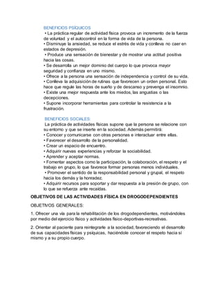 BENEFICIOS PSÍQUICOS
• La práctica regular de actividad física provoca un incremento de la fuerza
de voluntad y el autocontrol en la forma de vida de la persona.
• Disminuye la ansiedad, se reduce el estrés de vida y conlleva no caer en
estados de depresión.
• Produce una sensación de bienestar y de mostrar una actitud positiva
hacia las cosas.
• Se desarrolla un mejor dominio del cuerpo lo que provoca mayor
seguridad y confianza en uno mismo.
• Ofrece a la persona una sensación de independencia y control de su vida.
• Conlleva la adquisición de rutinas que favorecen un orden personal. Esto
hace que regule las horas de sueño y de descanso y prevenga el insomnio.
• Existe una mejor respuesta ante los miedos, las angustias o las
decepciones.
• Supone incorporar herramientas para controlar la resistencia a la
frustración.
BENEFICIOS SOCIALES:
La práctica de actividades físicas supone que la persona se relacione con
su entorno y que se inserte en la sociedad. Además permitirá:
• Conocer y comunicarse con otras personas e interactuar entre ellas.
• Favorecer el desarrollo de la personalidad.
• Crear un espacio de encuentro.
• Adquirir nuevas experiencias y reforzar la sociabilidad.
• Aprender y aceptar normas.
• Fomentar aspectos como la participación, la colaboración, el respeto y el
trabajo en grupo, lo que favorece formar personas menos individuales.
• Promover el sentido de la responsabilidad personal y grupal, el respeto
hacia los demás y la honradez.
• Adquirir recursos para soportar y dar respuesta a la presión de grupo, con
lo que se refuerza ante recaídas.
OBJETIVOS DE LAS ACTIVIDADES FÍSICA EN DROGODEPENDIENTES
OBJETIVOS GENERALES:
1. Ofrecer una vía para la rehabilitación de los drogodependientes, motivándoles
por medio del ejercicio físico y actividades físico-deportivas-recreativas.
2. Orientar al paciente para reintegrarle a la sociedad, favoreciendo el desarrollo
de sus capacidades físicas y psíquicas, haciéndole conocer el respeto hacia sí
mismo y a su propio cuerpo.
 