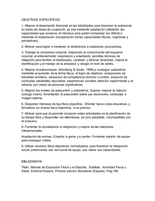 OBJETIVOS ESPECÍFICOS:
1. Mejorar el desempeño funcional en las habilidades para favorecer la autonomía
en todas las áreas de ocupación, ya sea mediante adaptación (utilizando las
capacidades que conserva el individuo para poder compensar los déficit) o
mediante la restauración (recuperación de las capacidades físicas, cognitivas y
perceptivas):
2. Motivar para lograr o mantener la abstinencia a sustancias psicoactivas.
3. Trabajar la conciencia corporal, mejorando el conocimiento del esquema
corporal, el entrenamiento respiratorio y enseñando sencillas técnicas de
relajación para facilitar el desbloqueo, canalizar y eliminar tensiones, mejora la
identificación y el manejo de la ansiedad, y rebajar el nivel de estrés.
4. Mejorar el autoconcepto (Weinberg & Gould, 1996) y conseguir autoestima
mediante el aumento de la forma física, el logro de objetivos, sensaciones de
bienestar somático, sensación de competencia-dominio o control, adopción de
conductas saludables asociadas, experiencias sociales, atención experimental y el
refuerzo por medio de personas significativas.
5. Mejorar los niveles de autocontrol y autoestima. Supone mejorar la relación
consigo mismo, fomentando el autocontrol sobre sus reacciones, conductas e
imagen externa.
6. Despertar intereses de tipo físico-deportivo. Orientar hacia ciclos educativos y
formativos en el área físico-deportiva, si es preciso.
7. Motivar para que el paciente incorpore estas actividades en la planificación de
su tiempo libre y desarrollar así alternativas de ocio saludable, incompatibles con
el consumo.
8. Fomentar la socialización e integración y mejora de las relaciones
interpersonales.
Aceptación de normas. Enseñar a ganar y a perder. Fomentar espíritu de equipo
para conseguir metas.
9. Utilizar recursos físico-deportivos normalizados para favorecer la integración
social, potenciando una red social de apoyo, que valore sus capacidades.
BIBLIOGRAFÍA
Título: Manual de Educación Física y el Deporte. Subtítulo: Actividad Física y
Salud. Editorial Oceano. Primera edición. Barcelona (España). Pag.196.
 