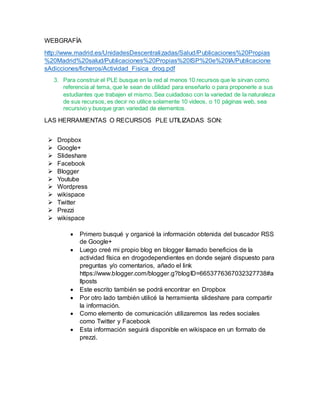 WEBGRAFÍA
http://www.madrid.es/UnidadesDescentralizadas/Salud/Publicaciones%20Propias
%20Madrid%20salud/Publicaciones%20Propias%20ISP%20e%20IA/Publicacione
sAdicciones/ficheros/Actividad_Fisica_drog.pdf
3. Para construir el PLE busque en la red al menos 10 recursos que le sirvan como
referencia al tema, que le sean de utilidad para enseñarlo o para proponerle a sus
estudiantes que trabajen el mismo. Sea cuidadoso con la variedad de la naturaleza
de sus recursos, es decir no utilice solamente 10 videos, o 10 páginas web, sea
recursivo y busque gran variedad de elementos.
LAS HERRAMIENTAS O RECURSOS PLE UTILIZADAS SON:
 Dropbox
 Google+
 Slideshare
 Facebook
 Blogger
 Youtube
 Wordpress
 wikispace
 Twitter
 Prezzi
 wikispace
 Primero busqué y organicé la información obtenida del buscador RSS
de Google+
 Luego creé mi propio blog en blogger llamado beneficios de la
actividad física en drogodependientes en donde sejaré dispuesto para
preguntas y/o comentarios, añado el link
https://www.blogger.com/blogger.g?blogID=6653776367032327738#a
llposts
 Este escrito también se podrá encontrar en Dropbox
 Por otro lado también utilicé la herramienta slideshare para compartir
la información.
 Como elemento de comunicación utilizaremos las redes sociales
como Twitter y Facebook
 Esta información seguirá disponible en wikispace en un formato de
prezzi.
 