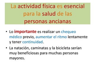 La actividad física es esencial
       para la salud de las
       personas ancianas
• Lo importante es realizar un chequeo
  médico previo, aumentar el ritmo lentamente
  y tener continuidad.
• La natación, caminatas y la bicicleta serían
  muy beneficiosas para muchas personas
  mayores.
 