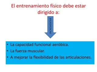 El entrenamiento físico debe estar
             dirigido a:




                         INCREMENTAR
• La capacidad funcional aeróbica.
• La fuerza muscular.
• A mejorar la flexibilidad de las articulaciones.
 