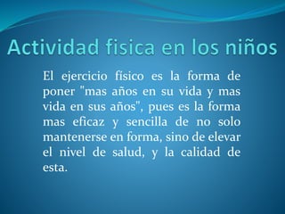 El ejercicio físico es la forma de
poner "mas años en su vida y mas
vida en sus años", pues es la forma
mas eficaz y sencilla de no solo
mantenerse en forma, sino de elevar
el nivel de salud, y la calidad de
esta.
 