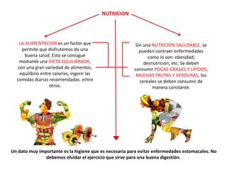 NUTRICION
LA ALIMENTACION es un factor que
permite que disfrutemos de una
buena salud. Esto se consigue
mediante una DIETA EQUILIBRADA,
con una gran variedad de alimentos,
equilibrio entre calorías, ingerir las
comidas diarias recomendadas. entre
otros.
Sin una NUTRICION SALUDABLE, se
pueden contraer enfermedades
como lo son: obesidad,
desnutrición, etc. Se deben
consumir POCAS GRASAS Y LIPIDOS,
MUCHAS FRUTAS Y VERDURAS, los
cereales se deben consumir de
manera constante.
Un dato muy importante es la higiene que es necesaria para evitar enfermedades estomacales. No
debemos olvidar el ejercicio que sirve para una buena digestión.
 