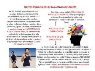 En los últimos años asistimos a un
resurgir de las relaciones entre la
actividad física y la salud, debido a la
creciente preocupación que han
despertado los temas relacionados con
la salud en la sociedad de nuestros días.
En ello ha jugado un papel fundamental
el incremento de las ENFERMEDADES
CARDIOVASCULARES , el apoyo que ha
recibido la medicina preventiva y la
extensión de un concepto más abierto y
dinámico de la salud que se ha orientado
a la promoción de ambientes y ESTILOS
DE VIDAS SALUDABLES.
La hipótesis de las endorfinas es la explicación de base
fisiológica más popular sobre las ventajas derivadas del ejercicio
físico. No todos los estudios la respaldan, pero el peso de la
evidencia parece defendible. El cerebro, la hipófisis y otros
tejidos producen diversas endorfinas que pueden REDUCIR LA
SENSACION DE DOLOR y PRODUCIR UN ESTADO DE EUFORIA.
Parece probable que la mejora en el bienestar que sigue al
ejercicio físico se deba a una combinación de MECANISMOS
PSICOLOGICOS Y FISIOLOGICOS.
Consiste en que es la DISTRACCION DE
EVENTOS ESTRESANTES, más que la propia
actividad, lo que explica la mejora de
sensaciones relacionadas con el ejercicio
físico.
EFECTOS PSICOLOGICOS DE LAS ACTIVIDADES FISICAS
HIPOTESIS DE LAS
ENDORFINAS
HIPOTESIS DE LA
DISTRACCION
 