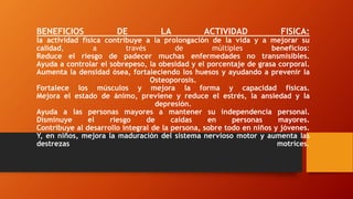 BENEFICIOS DE LA ACTIVIDAD FISICA:
la actividad física contribuye a la prolongación de la vida y a mejorar su
calidad, a través de múltiples beneficios:
Reduce el riesgo de padecer muchas enfermedades no transmisibles.
Ayuda a controlar el sobrepeso, la obesidad y el porcentaje de grasa corporal.
Aumenta la densidad ósea, fortaleciendo los huesos y ayudando a prevenir la
Osteoporosis.
Fortalece los músculos y mejora la forma y capacidad físicas.
Mejora el estado de ánimo, previene y reduce el estrés, la ansiedad y la
depresión.
Ayuda a las personas mayores a mantener su independencia personal.
Disminuye el riesgo de caídas en personas mayores.
Contribuye al desarrollo integral de la persona, sobre todo en niños y jóvenes.
Y, en niños, mejora la maduración del sistema nervioso motor y aumenta las
destrezas motrices.
 