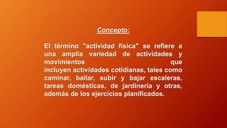 Concepto:
El término "actividad física" se refiere a
una amplia variedad de actividades y
movimientos que
incluyen actividades cotidianas, tales como
caminar, bailar, subir y bajar escaleras,
tareas domésticas, de jardinería y otras,
además de los ejercicios planificados.
 