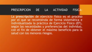 PRESCRIPCION DE LA ACTIVIDAD FISICA:
La prescripción de ejercicio físico es el proceso
por el que se recomienda de forma sistemática e
individualizada la práctica de Ejercicio Físico (EF),
según las necesidades y preferencias del individuo,
con el fin de obtener el máximo beneficio para la
salud con los menores riesgos.
 