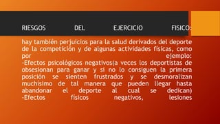 RIESGOS DEL EJERCICIO FISICO:
hay también perjuicios para la salud derivados del deporte
de la competición y de algunas actividades físicas, como
por ejemplo:
-Efectos psicológicos negativos(a veces los deportistas de
obsesionan para ganar y si no lo consiguen la primera
posición se sienten frustrados y se desmoralizan
muchísimo de tal manera que pueden llegar hasta
abandonar el deporte al cual se dedican)
-Efectos físicos negativos, lesiones
 