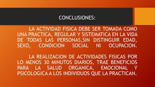 CONCLUSIONES:
LA ACTIVIDAD FISICA DEBE SER TOMADA COMO
UNA PRACTICA, REGULAR Y SISTEMATICA EN LA VIDA
DE TODAS LAS PERSONAS,SIN DISTINGUIR EDAD,
SEXO, CONDICION SOCIAL NI OCUPACION.
LA REALIZACION DE ACTIVIDADES FISICAS POR
LO MENOS 30 MINUTOS DIARIOS, TRAE BENEFICIOS
PARA LA SALUD ORGANICA, EMOCIONAL Y
PSICOLOGICA A LOS INDIVIDUOS QUE LA PRACTICAN.
 