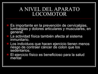 A NIVEL DEL APARATO
              LOCOMOTOR
   Es importante en la prevención de cervicalgias,
    lumbalgias y dolores articulares y musculares, en
    general.
   La actividad física también afecta al sistema
    inmunitario.
   Los individuos que hacen ejercicio tienen menos
    riesgo de contraer cáncer de colon que los
    sedentarios.
   El ejercicio físico es beneficioso para la salud
    mental
 