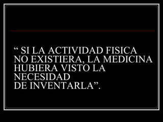 “ SI LA ACTIVIDAD FISICA
NO EXISTIERA, LA MEDICINA
HUBIERA VISTO LA
NECESIDAD
DE INVENTARLA”.
 