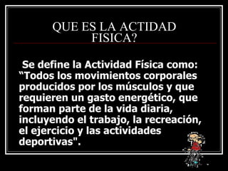 QUE ES LA ACTIDAD
           FISICA?

 Se define la Actividad Física como:
“Todos los movimientos corporales
producidos por los músculos y que
requieren un gasto energético, que
forman parte de la vida diaria,
incluyendo el trabajo, la recreación,
el ejercicio y las actividades
deportivas".
 