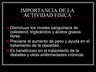 IMPORTANCIA DE LA
          ACTIVIDAD FISICA

   Disminuye los niveles sanguíneos de
    colesterol, triglicéridos y ácidos grasos
    libres.
   Previene el aumento de peso y ayuda en el
    tratamiento de la obesidad.
   Es beneficioso en el tratamiento de la
    diabetes y otras enfermedades crónicas.
 
