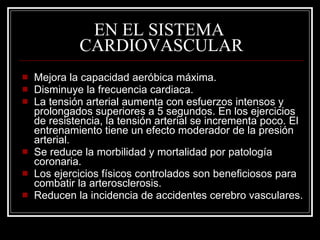 EN EL SISTEMA
             CARDIOVASCULAR
   Mejora la capacidad aeróbica máxima.
   Disminuye la frecuencia cardiaca.
   La tensión arterial aumenta con esfuerzos intensos y
    prolongados superiores a 5 segundos. En los ejercicios
    de resistencia, la tensión arterial se incrementa poco. El
    entrenamiento tiene un efecto moderador de la presión
    arterial.
   Se reduce la morbilidad y mortalidad por patología
    coronaria.
   Los ejercicios físicos controlados son beneficiosos para
    combatir la arterosclerosis.
   Reducen la incidencia de accidentes cerebro vasculares.
 