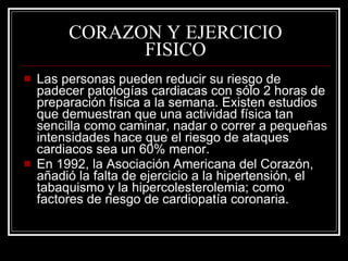 CORAZON Y EJERCICIO
               FISICO
   Las personas pueden reducir su riesgo de
    padecer patologías cardiacas con sólo 2 horas de
    preparación física a la semana. Existen estudios
    que demuestran que una actividad física tan
    sencilla como caminar, nadar o correr a pequeñas
    intensidades hace que el riesgo de ataques
    cardiacos sea un 60% menor.
   En 1992, la Asociación Americana del Corazón,
    añadió la falta de ejercicio a la hipertensión, el
    tabaquismo y la hipercolesterolemia; como
    factores de riesgo de cardiopatía coronaria.
 