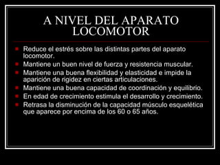 A NIVEL DEL APARATO
               LOCOMOTOR
   Reduce el estrés sobre las distintas partes del aparato
    locomotor.
   Mantiene un buen nivel de fuerza y resistencia muscular.
   Mantiene una buena flexibilidad y elasticidad e impide la
    aparición de rigidez en ciertas articulaciones.
   Mantiene una buena capacidad de coordinación y equilibrio.
   En edad de crecimiento estimula el desarrollo y crecimiento.
   Retrasa la disminución de la capacidad músculo esquelética
    que aparece por encima de los 60 o 65 años.
 