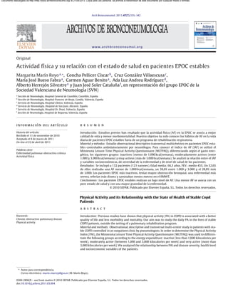 Documento descargado de http://http://www.archbronconeumol.org/ el 21/04/2013. Copia para uso personal, se prohíbe la transmisión de este documento por cualquier medio o formato.

Arch Bronconeumol. 2011;47(7):335–342

www.archbronconeumol.org

Original

Actividad física y su relación con el estado de salud en pacientes EPOC estables
Margarita Marín Royo a,∗ , Concha Pellicer Císcar b , Cruz González Villaescusa c ,
María José Bueso Fabra a , Carmen Aguar Benito a , Ada Luz Andreu Rodríguez d ,
˜
Alberto Herrejón Silvestre e y Juan José Soler Cataluna f , en representación del grupo EPOC de la
Sociedad Valenciana de Neumología (SVN)
a

Sección de Neumología, Hospital General de Castellón, Castellón, Espa˜a
n
Sección de Neumología, Hospital Francesc de Borja, Gandía, Valencia, Espa˜a
n
c
Servicio de Neumología, Hospital Clínico, Valencia, Espa˜a
n
d
Servicio de Neumología, Hospital de San Juan, Alicante, Espa˜a
n
e
Servicio de Neumología, Hospital Dr. Peset, Valencia, Espa˜a
n
f
Sección de Neumología, Hospital de Requena, Valencia, Espa˜a
n
b

información del artículo

r e s u m e n

Historia del artículo:
Recibido el 11 de noviembre de 2010
Aceptado el 8 de marzo de 2011
On-line el 22 de abril de 2011

Introducción: Estudios previos han resaltado que la actividad física (AF) en la EPOC se asocia a mejor
calidad de vida y menor morbimortalidad. Nuestro objetivo ha sido conocer los hábitos de AF en la vida
diaria de pacientes EPOC estables fuera de un programa de rehabilitación respiratoria.
Material y métodos: Estudio observacional descriptivo transversal multicéntrico en pacientes EPOC estables controlados ambulatoriamente por neumólogos. Para conocer el índice de AF (IAF) se utilizó el
Minnesota Leisure Time Physical Activity Questionnaire (MLTPAQ), diferenciando según el gasto energético, los siguientes grupos: inactivos (menos de 1.000 kcal/semana), moderadamente activos (entre
1.000 y 3.000 kcal/semana) y muy activos (más de 3.000 kcal/semana). Se analizó la relación entre el IAF
y variables socioeconómicas, de severidad de la enfermedad y de nivel de salud de los pacientes.
˜
Resultados: Se incluyó a 132 pacientes (121 varones). Edad media: 66,3 anos, FEV1 medio 45%. Un 32,6%
de ellos realizaba una AF menor de 1.000 kcal/semana, un 38,6% entre 1.000 y 3.000 y el 28,8% más
de 3.000. Los pacientes EPOC más inactivos, tenían mayor obstrucción bronquial, una enfermedad más
severa, referían más disnea y caminaban menos metros en el 6MWT.
Conclusiones: Los pacientes EPOC estables realizan un bajo nivel de AF. Una menor AF se asocia con un
peor estado de salud y con una mayor gravedad de la enfermedad.
© 2010 SEPAR. Publicado por Elsevier España, S.L. Todos los derechos reservados.

Palabras clave:
Enfermedad pulmonar obstructiva crónica
Actividad física

Physical Activity and its Relationship with the State of Health of Stable Copd
Patients
a b s t r a c t
Keywords:
Chronic obstructive pulmonary disease
Physical activity

Introduction: Previous studies have shown that physical activity (PA) in COPD is associated with a better
quality of life and less morbidity and mortality. Our aim was to study the daily PA in the lives of stable
COPD patients, outside the setting of a pulmonary rehabilitation program.
Material and methods: Observational, descriptive and transversal multi-center study in patients with stable COPD controlled in an outpatient clinic by pneumologists. In order to determine the Physical Activity
Index (PAI), the Minnesota Leisure Time Physical Activity Questionnaire (MLTPAQ) was used to differentiate the following groups according to the energy expenditure: inactive (less than 1,000 kilocalories per
week), moderately active (between 1,000 and 3,000 kilocalories per week) and very active (more than
3,000 kilocalories per week). We analyzed the relationship between PAI and disease severity, health level
and socioeconomic variables of the patients.

∗ Autor para correspondencia.
Correo electrónico: marin marroy@gva.es (M. Marín Royo).
0300-2896/$ – see front matter © 2010 SEPAR. Publicado por Elsevier España, S.L. Todos los derechos reservados.
doi:10.1016/j.arbres.2011.03.004

 