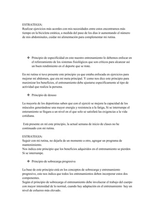 ESTRATEGIA:
Realizar ejercicios más acordes con mis necesidades entre estos encontramos más
tiempo en la bicicleta estática, a medida del paso de los días ir aumentando el número
de mis abdominales, cuidar mi alimentación para complementar mi rutina.




    Principio de especificidad en este nuestro entrenamiento lo debemos enfocar en
     el reforzamiento de los sistemas fisiológicos que son críticos para alcanzar así
     un buen rendimiento en el deporte que se trate.

En mi rutina si tuve presente este principio ya que estaba enfocada en ejercicios para
mejorar mi abdomen, que era mi meta principal. Y como nos dice este principio para
maximizar los beneficios, el entrenamiento debe ajustarse específicamente al tipo de
actividad que realiza la persona.

    Principio de desuso

La mayoría de los deportistas saben que con el ejerció se mejora la capacidad de los
músculos generándose una mayor energía y resistencia a la fatiga, Si se interrumpe el
enteramiento se llegara a un nivel en el que solo se satisfará las exigencias a la vida
cotidiana.

 Está presente en mí este principio, la actual semana de inicio de clases no he
continuado con mi rutina.

ESTRATEGIA:
Seguir con mi rutina, no dejarla de un momento a otro, agregar un programa de
mantenimiento.
Nos indica este principio que los beneficios adquiridos en el entrenamiento se pierden
Si se interrumpe.

    Principio de sobrecarga progresiva

La base de este principio está en los conceptos de sobrecarga y entrenamiento
progresivo, este nos indica que todos los entrenamientos deben incorporar estos dos
componentes.
Según el principio de sobrecarga el entrenamiento debe involucrar el trabajo del cuerpo
con mayor intensidad de lo normal, cuando hay adaptación en el entrenamiento hay un
nivel de esfuerzo más elevado.
 