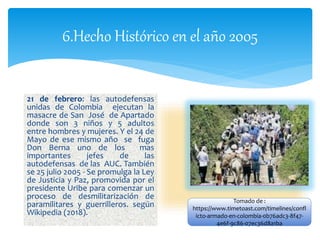 6.Hecho Histórico en el año 2005
21 de febrero: las autodefensas
unidas de Colombia ejecutan la
masacre de San José de Apartado
donde son 3 niños y 5 adultos
entre hombres y mujeres. Y el 24 de
Mayo de ese mismo año se fuga
Don Berna uno de los mas
importantes jefes de las
autodefensas de las AUC. También
se 25 julio 2005 - Se promulga la Ley
de Justicia y Paz, promovida por el
presidente Uribe para comenzar un
proceso de desmilitarización de
paramilitares y guerrilleros. según
Wikipedia (2018).
Tomado de :
https://www.timetoast.com/timelines/confl
icto-armado-en-colombia-0b76adc3-8f47-
4e6f-9c86-07ec36d8a1ba
 