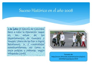 Suceso Histórico en el año 2008
2 de julio: El Ejército de Colombia
lleva a cabo la Operación Jaque
en las selvas de los
departamentos de Guaviare y
Vaupés. Libera de las Farc a Íngrid
Betancourt, a 3 contratistas
estadounidenses, así como a
once policías y militares. según
Wikipedia (2018). Tomado de:
http://www.elmundo.es/america/2012/04/01/c
olombia/1333295325.html
 