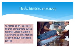 Hecho histórico en el 2009
17 marzo 2009 - Las Farc
liberan al ingeniero sueco
Roland Larsson, último
extranjero que mantenían
cautivo. según Wikipedia
(2018).
 