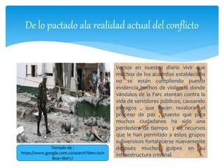 De lo pactado ala realidad actual del conflicto
Vemos en nuestro diario vivir que
muchos de los acuerdos establecidos
no se están cumpliendo puesto
evidencia hechos de violencia donde
vándalos de la Farc atentan contra la
vida de servidores públicos, causando
estragos , que hacen revalorar el
proceso de paz , puesto que para
muchos ciudadanos ha sido una
perdedera de tiempo y de recursos
que le han permitido a estos grupos
subversivos fortalecerse nuevamente
después muchos golpes en su
infraestructura criminal.
Tomado de :
https://www.google.com.co/search?tbm=isch
&sa=1&ei=7
 