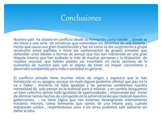 Conclusiones
Nuestro país ha estado en conflicto desde su formación como nación , donde se
dio inicio a una serie de iniciativas que vulneraban los derechos de una minoría ,
hecho que causo una gran insatisfacción y fue así como se dio surgimiento a grupo
revolución entre partidos e inicio ala conformación de grupos armados que
defendían unos ideales o formas de pensar que nos han mantenido en una gran
disputa interna que han acabado la vida de muchas personas y la disipación de
muchos recursos que habían podido ser invertidos en otros sectores de la
economía de nuestro país con el objeto de tener un mayor crecimiento y
desarrollo compartido para toda a sociedad en general .
El conflicto armado tiene muchas raíces de origen y aspectos que lo han
fortalecido en su apogeo, porque sin duda alguna podemos afirmar que paz no la
va a haber , mientras no halla igualdad y las personas cambiemos nuestra
mentalidad de solo pensar en lo material para si mismas y en cambio busquemos
un bien colectivo donde halla igualdad de oportunidades , empezando por tratar
de eliminar tantos hechos de corrupción en la administración que realizan nuestros
gobernantes , no tiene lógica que nos estemos desangrando internamente
nosotros mismos, como hermanos que somos de una mismo país, cuando
trabajando unidos , respetándonos unos a los otros podemos salir adelante sin
dañar al otro.
 