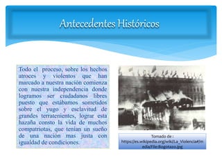 Antecedentes Históricos
Todo el proceso, sobre los hechos
atroces y violentos que han
marcado a nuestra nación comienza
con nuestra independencia donde
logramos ser ciudadanos libres
puesto que estábamos sometidos
sobre el yugo y esclavitud de
grandes terratenientes, lograr esta
hazaña consto la vida de muchos
compatriotas, que tenían un sueño
de una nación mas justa con
igualdad de condiciones.
Tomado de :
https://es.wikipedia.org/wiki/La_Violencia#/m
edia/File:Bogotazo.jpg
 