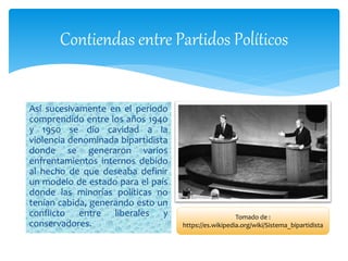 Contiendas entre Partidos Políticos
Así sucesivamente en el periodo
comprendido entre los años 1940
y 1950 se dio cavidad a la
violencia denominada bipartidista
donde se generaron varios
enfrentamientos internos debido
al hecho de que deseaba definir
un modelo de estado para el país
donde las minorías políticas no
tenían cabida, generando esto un
conflicto entre liberales y
conservadores.
Tomado de :
https://es.wikipedia.org/wiki/Sistema_bipartidista
 