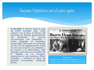 Suceso Histórico en el año 1960
 17 de abril: El Ejército ataca la casa
de Efraín González alias "siete
colores", en la finca el Recreo del
municipio de Albania departamento
del Santander. En oscuras
circunstancias son asesinados 2
civiles allegados al bandolero
conservador, pero este en compañía
de dos de sus lugartenientes evade
el cerco de cerca de 200 soldados y
da muerte a 8 uniformados. Este
episodio conocido con el nombre de
la "Batalla de las Avispas",
transforma en una leyenda a Efraín
González y cimenta su fama de
guerrero invulnerable. Wikipedia
(2018)
Tomado de :
http://elvaivendelaopinion.blogspot.com.co/2
014/09/un-heroe-un-mito-un-resentido-un.html
 