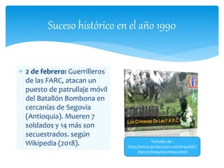 Suceso histórico en el año 1990
 2 de febrero: Guerrilleros
de las FARC, atacan un
puesto de patrullaje móvil
del Batallón Bombona en
cercanías de Segovia
(Antioquia). Mueren 7
soldados y 14 más son
secuestrados. según
Wikipedia (2018). Tomado de :
http://www.protestum.com/01public/
2farc/crimes/00crimes.html
 