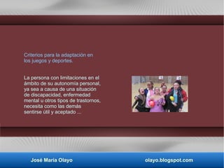 Criterios para la adaptación en
los juegos y deportes.
La persona con limitaciones en el
ámbito de su autonomía personal,
ya sea a causa de una situación
de discapacidad, enfermedad
mental u otros tipos de trastornos,
necesita como las demás
sentirse útil y aceptado ...
José María Olayo olayo.blogspot.com
 