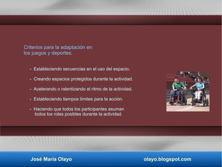 Criterios para la adaptación en
los juegos y deportes.
- Estableciendo secuencias en el uso del espacio.
- Creando espacios protegidos durante la actividad.
- Acelerando o ralentizando el ritmo de la actividad.
- Estableciendo tiempos límites para la acción.
- Haciendo que todos los participantes asuman
todos los roles posibles durante la actividad.
José María Olayo olayo.blogspot.com
 