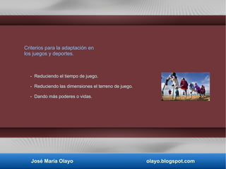 Criterios para la adaptación en
los juegos y deportes.
- Reduciendo el tiempo de juego.
- Reduciendo las dimensiones el terreno de juego.
- Dando más poderes o vidas.
José María Olayo olayo.blogspot.com
 