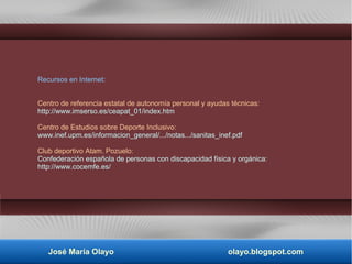 Recursos en Internet:
Centro de referencia estatal de autonomía personal y ayudas técnicas:
http://www.imserso.es/ceapat_01/index.htm
Centro de Estudios sobre Deporte Inclusivo:
www.inef.upm.es/informacion_general/.../notas.../sanitas_inef.pdf
Club deportivo Atam. Pozuelo:
Confederación española de personas con discapacidad física y orgánica:
http://www.cocemfe.es/
José María Olayo olayo.blogspot.com
 