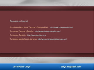 Recursos en Internet:
Foro GanaSalud, área “Deporte y Discapacidad”: http://www.foroganasalud.es/
Fundación Deporte y Desafío: http://www.deporteydesafio.com/
Fundación También: http://www.tambien.org/
Fundación Montañas sin barreras: http://www.montanassinbarreras.org/
José María Olayo olayo.blogspot.com
 