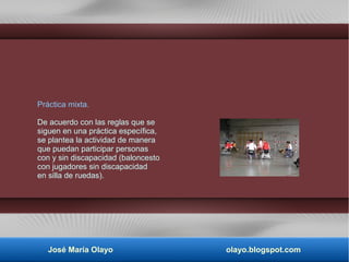 Práctica mixta.
De acuerdo con las reglas que se
siguen en una práctica específica,
se plantea la actividad de manera
que puedan participar personas
con y sin discapacidad (baloncesto
con jugadores sin discapacidad
en silla de ruedas).
José María Olayo olayo.blogspot.com
 