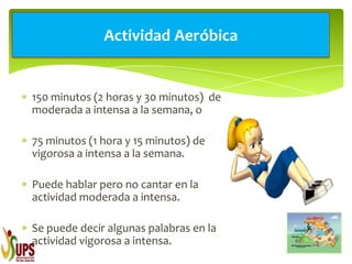 150 minutos (2 horas y 30 minutos) de
moderada a intensa a la semana, o
75 minutos (1 hora y 15 minutos) de
vigorosa a intensa a la semana.
Puede hablar pero no cantar en la
actividad moderada a intensa.
Se puede decir algunas palabras en la
actividad vigorosa a intensa.
Actividad Aeróbica
 