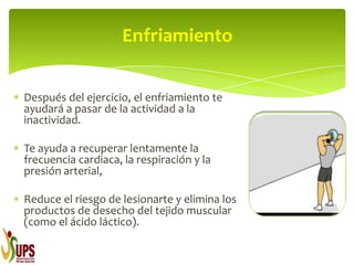 Después del ejercicio, el enfriamiento te
ayudará a pasar de la actividad a la
inactividad.
Te ayuda a recuperar lentamente la
frecuencia cardiaca, la respiración y la
presión arterial,
Reduce el riesgo de lesionarte y elimina los
productos de desecho del tejido muscular
(como el ácido láctico).
Enfriamiento
 