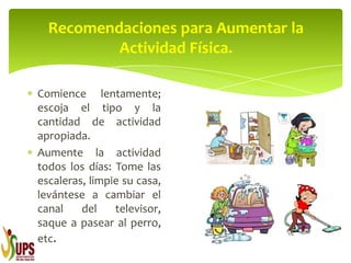 Comience lentamente;
escoja el tipo y la
cantidad de actividad
apropiada.
Aumente la actividad
todos los días: Tome las
escaleras, limpie su casa,
levántese a cambiar el
canal del televisor,
saque a pasear al perro,
etc.
Recomendaciones para Aumentar la
Actividad Física.
 
