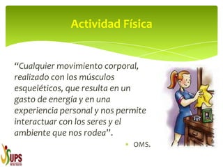 “Cualquier movimiento corporal,
realizado con los músculos
esqueléticos, que resulta en un
gasto de energía y en una
experiencia personal y nos permite
interactuar con los seres y el
ambiente que nos rodea”.
OMS.
Actividad Física
 
