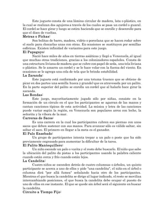 Este juguete consta de una lámina circular de madera, lata o plástico, en
la cual se realizan dos agujeros a través de los cuales se pasa un cordel o guaral.
El cordel se hace girar y luego se estira haciendo que se enrolle y desenrolle para
que el disco de vueltas.
Metras o Pichas:
Son bolitas de barro, madera, vidrio o porcelana que se hacen rodar sobre
el suelo para chocarlas unas con otras. En ocasiones se sustituyen por semillas
esféricas. Existen infinidad de variantes para este juego.
El Papagayo:
Nació hace miles de años en tierras asiáticas y llegó a Venezuela, al igual
que muchas otras tradiciones, gracias a los colonizadores españoles. Consta de
una estructura liviana de madera que se cubre con papel de seda, una tela liviana
o plástico. Se le amarra un cordel y se le hace volar con la fuerza del viento. En
ocasiones se le agrega una cola de tela que le brinda estabilidad.
La Zaranda:
Este juguete está conformado por una totuma (cuenco que se obtiene de
picar en dos partes una semilla hueca y grande) que es atravesada por un palito.
En la parte superior del palito se enrolla un cordel que al halarlo hace girar la
zaranda.
Las Rondas:
Este juego, mayoritariamente jugado sólo por niñas, consiste en la
formación de un círculo en el que los participantes se agarran de las manos y
cantan canciones típicas de esta actividad. La música y letra de las canciones
puede variar según la región, en Venezuela son populares arroz con leche, la
señorita y la víbora de la mar.
Carreras de Sacos:
Es una carrera en la cual los participantes cubren sus piernas con unos
sacos que deben sostener con sus manos. Para avanzar sólo es válido saltar, sin
soltar el saco. El primero en llegar a la meta es el ganador.
El Palo Ensebado:
Un grupo de participantes intenta trepar a un palo o poste que ha sido
previamente engrasado para aumentar la dificultar de la tarea.
El Palito Mantequillero:
Un niño esconde un palo o varita y el resto debe buscarlo. El niño que sabe
la ubicación del palito da pistas a los participantes usando la palabra caliente
cuando están cerca y frío cuando están lejos.
La Candelita:
Cuatro niños se esconden detrás de cuatro columnas o árboles, un quinto
participante se acerca a uno de ellos y pide "una candelita", el niño en el árbol o
columna dirá "por allá fumea" señalando hacia otro de los participantes.
Mientras el que busca la candelita se dirige al lugar indicado, el resto se moviliza
intercambiando posiciones, el que busca la candelita debe ocupar el puesto de
uno de ellos en ese instante. El que se quede sin árbol será el siguiente en buscar
la candelita.
Circuito a Tiempo Fijo:
 