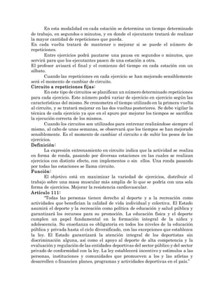 En esta modalidad en cada estación se determina un tiempo determinado
de trabajo, en segundos o minutos, y en donde el ejecutante tratará de realizar
la mayor cantidad de repeticiones que pueda.
En cada vuelta tratará de mantener o mejorar si se puede el número de
repeticiones.
Entre ejercicios podrá pautarse una pausa en segundos o minutos, que
servirá para que los ejecutantes pasen de una estación a otra.
El profesor avisará el final y el comienzo del tiempo en cada estación con un
silbato.
Cuando las repeticiones en cada ejercicio se han mejorado sensiblemente
será el momento de cambiar de circuito.
Circuito a repeticiones fijas:
En este tipo de circuitos se planifican un número determinado repeticiones
para cada ejercicio. Este número podrá variar de ejercicio en ejercicio según las
características del mismo. Se cronometra el tiempo utilizado en la primera vuelta
al circuito, y se tratará mejorar en las dos vueltas posteriores. Se debe vigilar la
técnica de cada ejercicio ya que en el apuro por mejorar los tiempos se sacrifica
la ejecución correcta de los mismos.
Cuando los circuitos son utilizados para entrenar realizándose siempre el
mismo, al cabo de unas semanas, se observará que los tiempos se han mejorado
sensiblemente. Es el momento de cambiar el circuito o de subir los pesos de los
ejercicios.
Definición:
La expresión entrenamiento en circuito indica que la actividad se realiza
en forma de ronda, pasando por diversas estaciones en las cuales se realizan
ejercicios con distinto efecto, con implementos o sin ellos. Una ronda pasando
por todas las estaciones se llama circuito.
Función:
El objetivo está en maximizar la variedad de ejercicios, distribuir el
trabajo sobre una masa muscular más amplia de lo que se podría con una sola
forma de ejercicios. Mejorar la resistencia cardiovascular.
Artículo 111:
“Todas las personas tienen derecho al deporte y a la recreación como
actividades que benefician la calidad de vida individual y colectiva. El Estado
asumirá el deporte y la recreación como política de educación y salud pública y
garantizará los recursos para su promoción. La educación física y el deporte
cumplen un papel fundamental en la formación integral de la niñez y
adolescencia. Su enseñanza es obligatoria en todos los niveles de la educación
pública y privada hasta el ciclo diversificado, con las excepciones que establezca
la ley. El Estado garantizará la atención integral de los deportistas sin
discriminación alguna, así como el apoyo al deporte de alta competencia y la
evaluación y regulación de las entidades deportivas del sector público y del sector
privado de conformidad con la ley. La ley establecerá incentivo y estímulos a las
personas, instituciones y comunidades que promueven a los y las atletas y
desarrollen o financien planes, programas y actividades deportivas en el país.”
 