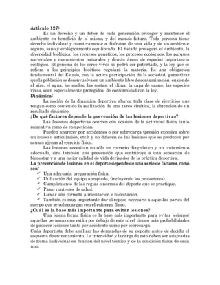 Artículo 127:
Es un derecho y un deber de cada generación proteger y mantener el
ambiente en beneficio de sí misma y del mundo futuro. Toda persona tiene
derecho individual y colectivamente a disfrutar de una vida y de un ambiente
seguro, sano y ecológicamente equilibrado. El Estado protegerá el ambiente, la
diversidad biológica, los recursos genéticos, los procesos ecológicos, los parques
nacionales y monumentos naturales y demás áreas de especial importancia
ecológica. El genoma de los seres vivos no podrá ser patentado, y la ley que se
refiera a los principios bioéticos regulará la materia. Es una obligación
fundamental del Estado, con la activa participación de la sociedad, garantizar
que la población se desenvuelva en un ambiente libre de contaminación, en donde
el aire, el agua, los suelos, las costas, el clima, la capa de ozono, las especies
vivas, sean especialmente protegidos, de conformidad con la ley.
Dinámica:
La noción de la dinámica deportiva abarca toda clase de ejercicios que
tengan como contenido la realización de una tarea cinética, la obtención de un
resultado dinámico.
¿De qué factores depende la prevención de las lesiones deportivas?
Las lesiones deportivas ocurren con ocasión de la actividad física tanto
recreativa como de competición.
Pueden aparecer por accidentes o por sobrecarga (presión excesiva sobre
un hueso o articulación, etc.), y no difieren de las lesiones que se producen por
causas ajenas al ejercicio físico.
Las lesiones necesitan no sólo un correcto diagnóstico y un tratamiento
adecuado, sino también una prevención que contribuya a una sensación de
bienestar y a una mejor calidad de vida derivados de la práctica deportiva.
La prevención de lesiones en el deporte depende de una serie de factores, como
son:
 Una adecuada preparación física.
 Utilización del equipo apropiado, (incluyendo los protectores).
 Cumplimiento de las reglas o normas del deporte que se practique.
 Pasar controles de salud.
 Llevar una correcta alimentación e hidratación.
 También es muy importante dar el reposo necesario a aquellas partes del
cuerpo que se sobrecargan con el esfuerzo físico.
¿Cuál es la base más importante para evitar lesiones?
Una buena forma física es la base más importante para evitar lesiones;
aquellas personas que están por debajo de este nivel tienen más probabilidades
de padecer lesiones tanto por accidente como por sobrecarga.
Cada deportista debe analizar las demandas de su deporte antes de decidir el
esquema de entrenamiento. La intensidad y la carga de este deben ser adaptadas
de forma individual en función del nivel técnico y de la condición física de cada
uno.
 