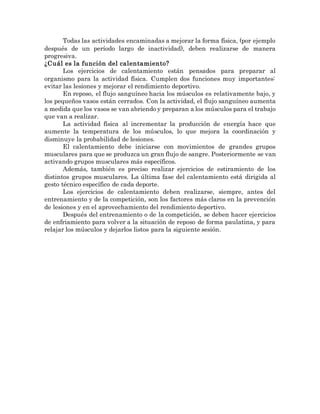 Todas las actividades encaminadas a mejorar la forma física, (por ejemplo
después de un período largo de inactividad), deben realizarse de manera
progresiva.
¿Cuál es la función del calentamiento?
Los ejercicios de calentamiento están pensados para preparar al
organismo para la actividad física. Cumplen dos funciones muy importantes:
evitar las lesiones y mejorar el rendimiento deportivo.
En reposo, el flujo sanguíneo hacia los músculos es relativamente bajo, y
los pequeños vasos están cerrados. Con la actividad, el flujo sanguíneo aumenta
a medida que los vasos se van abriendo y preparan a los músculos para el trabajo
que van a realizar.
La actividad física al incrementar la producción de energía hace que
aumente la temperatura de los músculos, lo que mejora la coordinación y
disminuye la probabilidad de lesiones.
El calentamiento debe iniciarse con movimientos de grandes grupos
musculares para que se produzca un gran flujo de sangre. Posteriormente se van
activando grupos musculares más específicos.
Además, también es preciso realizar ejercicios de estiramiento de los
distintos grupos musculares. La última fase del calentamiento está dirigida al
gesto técnico específico de cada deporte.
Los ejercicios de calentamiento deben realizarse, siempre, antes del
entrenamiento y de la competición, son los factores más claros en la prevención
de lesiones y en el aprovechamiento del rendimiento deportivo.
Después del entrenamiento o de la competición, se deben hacer ejercicios
de enfriamiento para volver a la situación de reposo de forma paulatina, y para
relajar los músculos y dejarlos listos para la siguiente sesión.
 