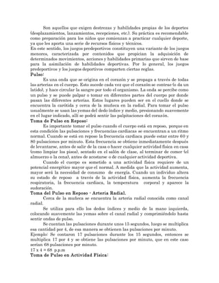 Son aquellos que exigen destrezas y habilidades propias de los deportes
(desplazamientos, lanzamientos, recepciones, etc.). Su práctica es recomendable
como preparación para los niños que comienzan a practicar cualquier deporte,
ya que les aporta una serie de recursos físicos y técnicos.
En este sentido, los juegos predeportivos constituyen una variante de los juegos
menores, caracterizada por contenidos que propician la adquisición de
determinados movimientos, acciones y habilidades primarias que sirven de base
para la asimilación de habilidades deportivas. Por lo general, los juegos
predeportivos y los juegos deportivos comparten ciertas reglas.
Pulso:
Es una onda que se origina en el corazón y se propaga a través de todas
las arterias en el cuerpo. Esto sucede cada vez que el corazón se contrae (o da un
latido), y hace circular la sangre por todo el organismo. La onda se percibe como
un pulso y se puede palpar o tomar en diferentes partes del cuerpo por donde
pasan las diferentes arterias. Estos lugares pueden ser en el cuello donde se
encuentra la carótida y cerca de la muñeca en la radial. Para tomar el pulso
usualmente se usan las yemas del dedo índice y medio, presionando suavemente
en el lugar indicado, allí se podrá sentir las palpitaciones del corazón.
Toma de Pulso en Reposo:
Es importante tomar el pulso cuando el cuerpo está en reposo, porque en
esta condición las pulsaciones y frecuencias cardiacas se encuentran a un ritmo
normal. Cuando se está en reposo la frecuencia cardiaca puede estar entre 60 y
80 pulsaciones por minuto. Esta frecuencia se obtiene inmediatamente después
de levantarse, antes de salir de la casa o hacer cualquier actividad física en casa
(como limpiar los pisos), sentado en el salón de clase, al terminar de comer (el
almuerzo o la cena), antes de acostarse o de cualquier actividad deportiva.
Cuando el cuerpo es sometido a una actividad física requiere de un
potencial energético mayor que el normal. A medida que la actividad aumenta,
mayor será la necesidad de consumo de energía. Cuando un individuo altera
su estado de reposo a través de la actividad física, aumenta la frecuencia
respiratoria, la frecuencia cardiaca, la temperatura corporal y aparece la
sudoración.
Toma del Pulso en Reposo - Arteria Radial.
Cerca de la muñeca se encuentra la arteria radial conocida como canal
radial.
Se utiliza para ello los dedos índices y medio de la mano izquierda,
colocando suavemente las yemas sobre el canal radial y comprimiéndolo hasta
sentir ondas de pulso.
Se cuentan las pulsaciones durante unos 15 segundos, luego se multiplica
esa cantidad por 4, de esa manera se obtienen las pulsaciones por minuto.
Ejemplo: Se contaron 17 pulsaciones durante los 15 segundos, entonces se
multiplica 17 por 4 y se obtiene las pulsaciones por minuto, que en este caso
serían 68 pulsaciones por minuto.
17 x 4 = 68 p.p.m
Toma de Pulso en Actividad Física:
 