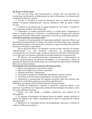 Se Toma el Pulso para:
 Ver qué tan bien está funcionando el corazón. En una situación de
emergencia, su frecuencia cardíaca puede ayudar a determinar si el corazón está
bombeando suficiente sangre.
 Ayudar a encontrar la causa de síntomas, como un latido del corazón
rápido o irregular (palpitaciones), mareos, desmayos, dolor de pecho o falta
de aire.
 Verificar la circulación de la sangre después de una lesión o cuando un
vaso sanguíneo pudiera estar bloqueado.
 Comprobar su estado general de salud y su estado físico. Comprobar su
pulso en reposo, durante el ejercicio o inmediatamente después del ejercicio
vigoroso puede darle información importante acerca de su estado físico general.
Acondicionamiento neuromuscular:
Consiste en la preparación del organismo mediante ejercicios físicos que
introducen paulatinamente al atleta a la acción del trabajo físico más exigente.
El acondicionamiento neuromuscular es buscar la mayor coordinación entre las
funciones nerviosas y musculares.
En la educación física y los deportes cuando se hace mención al término
"calentamiento” se está haciendo referencia al acondicionamiento
neuromuscular; por lo tanto cada vez qué se mencione el término calentamiento
ya se sabe que nos estamos refiriendo al acondicionamiento neuromuscular.
El objetivo del acondicionamiento neuromuscular o calentamiento es
acelerar armónicamente los procesos fisiológicos en el organismo y elevar la
preparación funcional del mismo hasta un nivel requerido para iniciar el trabajo
físico de una forma óptima.
Finalidades del Acondicionamiento Neuromuscular:
 Elevar la temperatura general del cuerpo.
 Elevar la temperatura interna muscular.
 Elongar músculos y ligamentos.
 Aumentar el grado de excitabilidad del sistema nervioso central.
 Incrementar la frecuencia respiratoria y el riego sanguíneo.
 Garantizar la preparación del aparato locomotor para las acciones qué
exigen de los individuos esfuerzos musculares significativos.
Beneficios que produce El Acondicionamiento Neuromuscular:
Cuando la temperatura corporal y muscular aumenta debido a los
ejercicios se producen en el organismo ciertos efectos fisiológicos benéficos, entre
los cuales podemos destacar:
 Existe una más rápida y completa disociación del oxígeno de la
hemoglobina.
 Al mejorar el transporte de oxígeno hacia los tejidos, mejora también el
aporte de oxígeno a los tejidos, mejorando por lo tanto la capacidad de trabajo
del organismo.
 Disminuye la viscosidad interna del protoplasma muscular, evitando la
ruptura de fibras musculares.
 