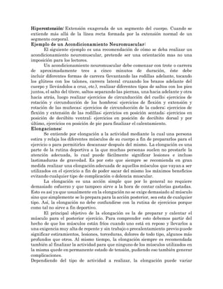 Hiperextensión: Extensión exagerada de un segmento del cuerpo. Cuando se
extiende más allá de la línea recta formada por la extensión normal de un
segmento corporal.
Ejemplo de un Acondicionamiento Neuromuscular:
El siguiente ejemplo es una recomendación de cómo se deba realizar un
acondicionamiento neuromuscular, pretende ser una orientación mas no una
imposición para los lectores.
Un acondicionamiento neuromuscular debe comenzar con trote o carrera
de aproximadamente tres a cinco minutos de duración, éste debe
incluir diferentes formas de carrera (levantando las rodillas adelante, tocando
los glúteos con los talones, carrera lateral cruzando los brazos adelante del
cuerpo y llevándolos a cruz, etc.), realizar diferentes tipos de saltos con los pies
juntos, el salto del títere, saltos separando las piernas, una hacia adelante y otra
hacia atrás, luego realizar ejercicios de circunducción del cuello; ejercicios de
rotación y circunducción de los hombros; ejercicios de flexión y extensión y
rotación de las muñecas; ejercicios de circunducción de la cadera; ejercicios de
flexión y extensión de las rodillas; ejercicios en posición sentada; ejercicios en
posición de decúbito ventral; ejercicios en posición de decúbito dorsal y por
último, ejercicios en posición de pie para finalizar el calentamiento.
Elongaciones:
Se entiende por elongación a la actividad mediante la cual una persona
estira y relaja los diferentes músculos de su cuerpo a fin de prepararlos para el
ejercicio o para permitirles descansar después del mismo. La elongación es una
parte de la rutina deportiva a la que muchas personas suelen no prestarle la
atención adecuada, lo cual puede fácilmente significar lesiones e incluso
lastimaduras de gravedad. Es por esto que siempre se recomienda en gran
medida realizar una elongación adecuada de aquellos músculos que vayan a ser
utilizados en el ejercicio a fin de poder sacar del mismo los máximos beneficios
evitando cualquier tipo de complicación o dolencia muscular.
La elongación es una acción simple que por lo general no requiere
demasiado esfuerzo y que tampoco sirve a la hora de contar calorías gastadas.
Esto es así ya que usualmente en la elongación no se exige demasiado al músculo
sino que simplemente se lo prepara para la acción posterior, sea esta de cualquier
tipo. Así, la elongación no debe confundirse con la rutina de ejercicios porque
como tal no sirve a fin deportivo.
El principal objetivo de la elongación es la de preparar y calentar el
músculo para el posterior ejercicio. Para comprender esto debemos partir del
hecho de que los músculos están fríos cuando uno está en reposo y llevarlos a
una exigencia muy alta de repente y sin trabajo o precalentamiento previo puede
significar estiramientos, lesiones, torceduras, dolores de todo tipo, algunos más
profundos que otros. Al mismo tiempo, la elongación siempre es recomendada
también al finalizar la actividad para que ninguno de los músculos utilizados en
la misma quede en permanente estado de tensión, pudiendo eso también generar
complicaciones.
Dependiendo del tipo de actividad a realizar, la elongación puede variar
 