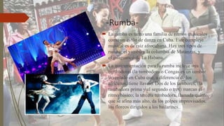 -Rumba-
 La rumba es tanto una familia de ritmos musicales
como un estilo de danza en Cuba. Este complejo
musical es de raíz afrocubana. Hay tres tipos de
rumba: el yambú y la columbia de Matanzas, y
el guaguancó de La Habana.
 La instrumentación para la rumba incluye tres
tumbadoras (la tumbadora o Congas es un tambor
inventado en Cuba que, a diferencia de los
africanos, tiene llaves). Dos de los tambores, (la
tumbadora prima y el segundo o tres) marcan el
ritmo básico; la tercera tumbadora, llamada quinto,
que se afina más alto, da los golpes improvisados,
los floreos dirigidos a los bailarines..
 